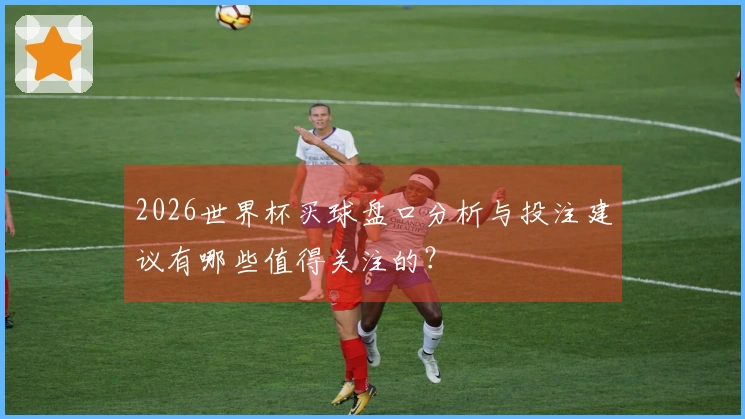 2026世界杯买球盘口分析与投注建议有哪些值得关注的？