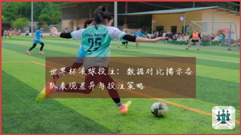 世界杯滚球投注：数据对比揭示各队表现差异与投注策略